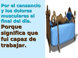 Por el cansancio y los dolores musculares al  final del día.   Porque significa que fui capaz de trabajar. 