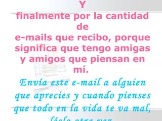 Y finalmente por la cantidad de e-mails que recibo, porque significa que tengo amigas y amigos que piensan en mí.  Envía este e-mail a alguien que aprecies y cuando pienses que todo en la vida te va mal, léelo otra vez. 