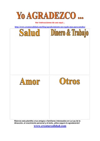 Ver instrucciones de uso aquí…
http://www.creaturealidad.com/blog/agradecimiento-un-regalo-mas-para-ustedes/
Reenvía esta plantilla a tus amigos o familiares interesados en La Ley de la
Atracción, el crecimiento personal y el éxito, ¡ellos seguro lo agradecerán!
www.creaturealidad.com