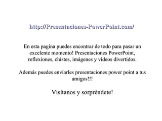 http://Presentaciones-PowerPoint.com/


  En esta pagina puedes encontrar de todo para pasar un
    excelente momento! Presentaciones PowerPoint,
   reflexiones, chistes, imágenes y videos divertidos.

Además puedes enviarles presentaciones power point a tus
                      amigos!!!

              Visítanos y sorpréndete!
 