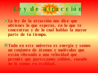 Ley de atracción La ley de la atracción nos dice que obtienes lo que esperas, en lo que te concentras y de lo cual hablas la mayor parte de tu tiempo.   Todo en este universo es energía y somos un conjunto de átomos y moléculas que están vibrando a una velocidad que permite que parezcamos sólidos, cuando no lo somos en realidad.   