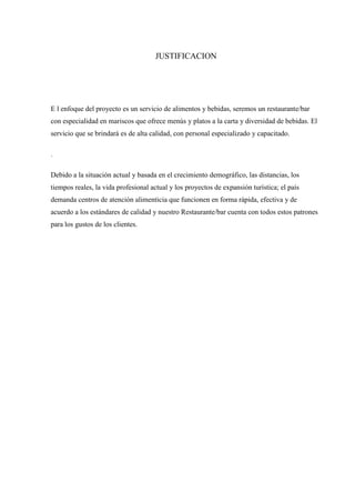 JUSTIFICACION

E l enfoque del proyecto es un servicio de alimentos y bebidas, seremos un restaurante/bar
con especialidad en mariscos que ofrece menús y platos a la carta y diversidad de bebidas. El
servicio que se brindará es de alta calidad, con personal especializado y capacitado.
.
Debido a la situación actual y basada en el crecimiento demográfico, las distancias, los
tiempos reales, la vida profesional actual y los proyectos de expansión turística; el país
demanda centros de atención alimenticia que funcionen en forma rápida, efectiva y de
acuerdo a los estándares de calidad y nuestro Restaurante/bar cuenta con todos estos patrones
para los gustos de los clientes.

 