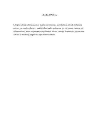 DEDICATORIA

Este proyecto de aula va dedicado para las personas más importante de mi vida mi familia,
quienes con mucho esfuerzo y sacrificio han hecho posible que yo esté en esta etapa me mi
vida estudiantil, a mis amigos por cada palabra de aliento, concejos de sabiduría, que me han
servido de mucha ayuda para no dejar nuestros anhelos.

 