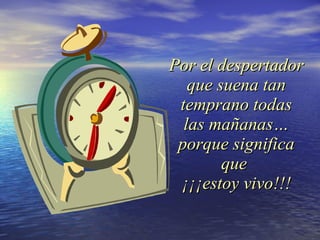 Por el despertador que suena tan temprano todas las mañanas… porque significa que  ¡¡¡estoy vivo!!! 