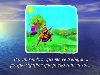 Por mi sombra, que me ve trabajar… porque significa que puedo salir al sol… 