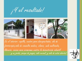 En el interior: capilla, centro para discapacitados, sla de
fisioterapia,sala de consulta médica, clases, aula multinedia,
librería, cocina para programa contra la desnutrición infantil
y un jardín, parque de juegos, sala vecinal, y sala de actos abierta!
¡Y el resultado!
 