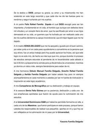 Se la dedico a DIOS, porque su gracia, su amor y su misericordia me han
sostenido en este largo recorrido y que cada día me dio las fuerzas para no
rendirme y seguir luchando por mis sueños.
A mi padre Felix Rafael Familia Zapata el cual DIOS escogió para ser tan
importante y fundamental en mi vida, el hombre que aunque con defectos tiene
mil virtudes y un corazón lleno de amor, que ha sacrificado por amor a sus hijos
demasiado en su vida, un guerrero que ha luchado por ver realizado cada uno
de mis sueños dándome su apoyo incondicional, que él mejor legado que me ha
dejado.
A mi madre KENIA DELGADO que me ha apoyado y guiado por el buen camino,
por estar junto a mí en cada paso ayudándome a convertirme en la persona que
soy ahora, fue un arduo trabajo pero hoy puedo apreciar los frutos, así que este
logro no es solo mío, de hecho es más tuyo que mío, porque durante mi proceso
de estudios siempre estuviste al pendiente de mí levantándote cada sábado a
las 5:00:Am a prepararme la comida para yo llevármela a la universidad, mientras
yo dormía un ratico más, siempre llamándome para saber de mi.
A mis hermanos Edixón Manuel Familia Delgado, Smerlin Rafael Familia
Delgado y Awilda Familia Delgado por haber estado hay para mi siempre
acompañándome en cada momento a ustedes por ser mi fuente de motivación e
inspiración en este logro académico.
A mis Compañeras de Monográfico por su dedicación y trabajo en equipo.
A la asesora Denia Feliz Gómez por su paciencia, dedicación y cada una de
sus enseñanzas aportadas que fueron de ayuda para la culminación de mis
estudios.
A la Universidad Dominicana O&M por haberme permitido formarme en ella, a
cada uno de los Maestros que fueron partícipes en este proceso, porque fueron
ustedes los responsables de realizar sus pequeños aportes en mi y que hoy se
ven reflejados en la culminación de mi paso por la Universidad.
Yasonis Familia Delgado
 