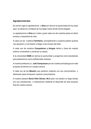 Agradecimientos
En primer lugar le agradecemos a Dios por darnos la oportunidad de hoy estar
aquí, la sabiduría y fortaleza de hoy llegar hasta donde hemos llegado.
Le agradecemos a Dios por cuidar y guiar cada uno de nuestros pasos en dicho
proceso y trayectoria de vida.
A cada uno de nuestros Familiares, principalmente a nuestros padres quienes
nos apoyaron y nos forjaron a llegar a dar el paso del éxito.
A cada uno de nuestros Compañeros y Amigos dentro y fuera de nuestro
entorno universitario y social por su apoyo.
A la universidad O&M por darnos la oportunidad y acogernos como estudiantes
para prepararnos como profesionales exitosos.
A nuestra profesora Lic. Julia Campusano por ser nuestra principal guía en este
proyecto de término en nuestra carrera.
A cada uno de los Maestro que partieron materias con sus conocimientos y
dedicación para enriquecer nuestros conocimientos.
A nuestra asesora Denia Félix Gómez. M.A quien nos dedicó un largo tiempo
con sus orientaciones e indicaciones mediante el desarrollo de este proyecto
final de nuestra carrera.
 