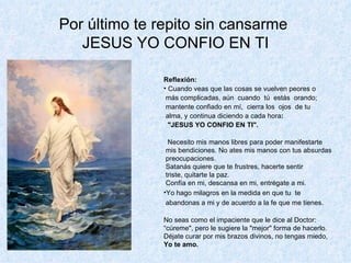 Por último te repito sin cansarme  JESUS YO CONFIO EN TI Reflexión: Cuando veas que las cosas se vuelven peores o más complicadas, aún  cuando  tú  estás  orando; mantente confiado en mí,   c ierra los  ojos  de tu alma, y continua   diciendo a cada hora :  "JESUS YO CONFIO EN TI". Necesito mis manos libres para poder manifestarte mis   bendiciones.   No ates   mis manos con tus absurdas preocupaciones. Satanás quiere que te frustres,   hacerte sentir  triste, quitarte la paz. Confía en mi, descansa en mi, entrégate a mi. Yo hago milagros en la medida en que tu  te abandonas a mi y de acuerdo a la fe   que me  t ienes. No seas como el impaciente que le dice al Doctor: “ cúreme", pero le sugiere la "mejor" forma de hacerlo.  Déjate curar por mis   brazos divinos, no tengas miedo,  Yo te amo. 