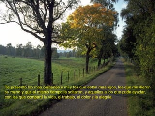 Te presento los mas cercanos a mí y los que están mas lejos, los que me dieron su mano y que al mismo tiempo la soltaron, y aquellos a los que pude ayudar,  con los que compartí la vida, el trabajo, el dolor y la alegría. 