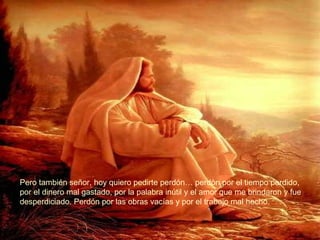 Pero también señor, hoy quiero pedirte perdón… perdòn por el tiempo perdido, por el dinero mal gastado, por la palabra inútil y el amor que me brindaron y fue  desperdiciado. Perdón por las obras vacías y por el trabajo mal hecho. 