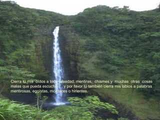 Cierra tú mis  oídos a toda falsedad, mentiras,  chismes y  muchas  otras  cosas  malas que pueda escuchar… y por favor tù tambièn cierra mis labios a palabras  mentirosas, egoístas, mordaces o hirientes. 