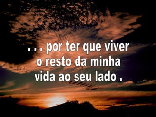 . . . por ter que viver  o resto da minha  vida ao seu lado . 