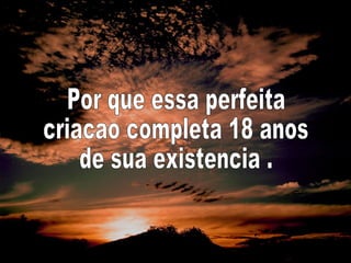 Por que essa perfeita criacao completa 18 anos de sua existencia . 