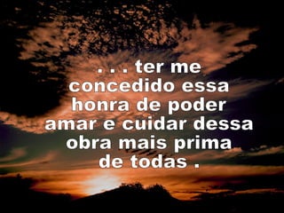 . . . ter me  concedido essa honra de poder amar e cuidar dessa obra mais prima de todas . 
