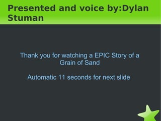 Presented and voice by:Dylan
Stuman



    Thank you for watching a EPIC Story of a
                 Grain of Sand

      Automatic 11 seconds for next slide




                         
 