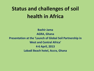 Status and challenges of soil
health in Africa
Bashir Jama
AGRA, Ghana
Presentation at the ‘Launch of Global Soil Partnership in
West and Central Africa’
4-6 April, 2013
Labadi Beach hotel, Accra, Ghana
 