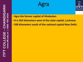 Agra
• Agra the former capital of Hindustan.
• It is 363 kilometers west of the state capital, Lucknow.
• 200 kilometers south of the national capital New Delhi.
 