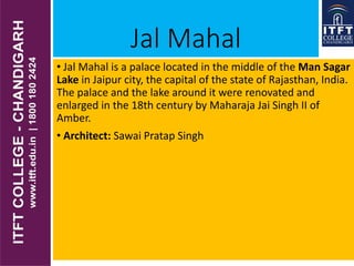 Jal Mahal
• Jal Mahal is a palace located in the middle of the Man Sagar
Lake in Jaipur city, the capital of the state of Rajasthan, India.
The palace and the lake around it were renovated and
enlarged in the 18th century by Maharaja Jai Singh II of
Amber.
• Architect: Sawai Pratap Singh
 