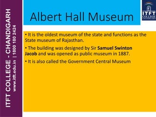 Albert Hall Museum
• It is the oldest museum of the state and functions as the
State museum of Rajasthan.
• The building was designed by Sir Samuel Swinton
Jacob and was opened as public museum in 1887.
• It is also called the Government Central Museum
 