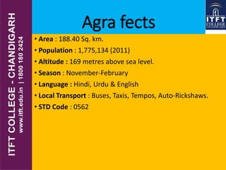 Agra fects
• Area : 188.40 Sq. km.
• Population : 1,775,134 (2011)
• Altitude : 169 metres above sea level.
• Season : November-February
• Language : Hindi, Urdu & English
• Local Transport : Buses, Taxis, Tempos, Auto-Rickshaws.
• STD Code : 0562
 