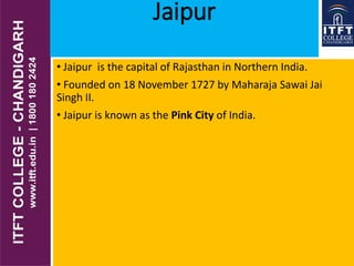 Jaipur
• Jaipur is the capital of Rajasthan in Northern India.
• Founded on 18 November 1727 by Maharaja Sawai Jai
Singh II.
• Jaipur is known as the Pink City of India.
 