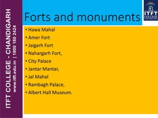 Forts and monuments
• Hawa Mahal
• Amer Fort
• Jaigarh Fort
• Nahargarh Fort,
• City Palace
• Jantar Mantar,
• Jal Mahal
• Rambagh Palace,
• Albert Hall Museum.
 