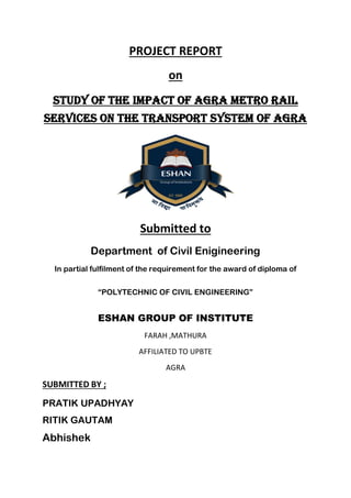 PROJECT REPORT
on
study of the impact of agra metro rail
services on the transport system of agra
Submitted to
Department of Civil Enigineering
In partial fulfilment of the requirement for the award of diploma of
“POLYTECHNIC OF CIVIL ENGINEERING”
ESHAN GROUP OF INSTITUTE
FARAH ,MATHURA
AFFILIATED TO UPBTE
AGRA
SUBMITTED BY ;
PRATIK UPADHYAY
RITIK GAUTAM
Abhishek
 