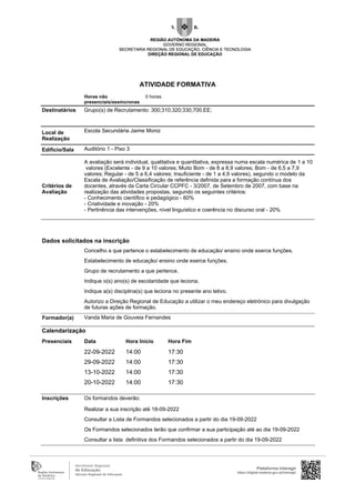 Horas não
presenciais/assíncronas
0 horas
Destinatários Grupo(s) de Recrutamento: 300;310;320;330;700.EE;
Local de
Realização
Escola Secundária Jaime Moniz
Edifício/Sala Auditório 1 - Piso 3
Critérios de
Avaliação
A avaliação será individual, qualitativa e quantitativa, expressa numa escala numérica de 1 a 10
valores (Excelente - de 9 a 10 valores; Muito Bom - de 8 a 8,9 valores; Bom - de 6,5 a 7,9
valores; Regular - de 5 a 6,4 valores; Insuficiente - de 1 a 4,9 valores), segundo o modelo da
Escala de Avaliação/Classificação de referência definida para a formação contínua dos
docentes, através da Carta Circular CCPFC - 3/2007, de Setembro de 2007, com base na
realização das atividades propostas, segundo os seguintes critérios:
- Conhecimento científico e pedagógico - 60%
- Criatividade e inovação - 20%
- Pertinência das intervenções, nível linguístico e coerência no discurso oral - 20%
Vanda Maria de Gouveia Fernandes
Inscrições Os formandos deverão:
Realizar a sua inscrição até 18-09-2022
Consultar a Lista de Formandos selecionados a partir do dia 19-09-2022
Os Formandos selecionados terão que confirmar a sua participação até ao dia 19-09-2022
Consultar a lista definitiva dos Formandos selecionados a partir do dia 19-09-2022
Formador(a)
Calendarização
Presenciais Data Hora Início Hora Fim
22-09-2022 14:00 17:30
29-09-2022 14:00 17:30
13-10-2022 14:00 17:30
20-10-2022 14:00 17:30
Dados solicitados na inscrição
Concelho a que pertence o estabelecimento de educação/ ensino onde exerce funções.
Estabelecimento de educação/ ensino onde exerce funções.
Grupo de recrutamento a que pertence.
Indique o(s) ano(s) de escolaridade que leciona.
Indique a(s) disciplina(s) que leciona no presente ano letivo.
Autorizo a Direção Regional de Educação a utilizar o meu endereço eletrónico para divulgação
de futuras ações de formação.
Plataforma Interagir
https://digital.madeira.gov.pt/interagir
ATIVIDADE FORMATIVA
 