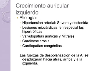 Crecimiento auricular
izquierdo


Etiología:
◦ Hipertensión arterial: Severa y sostenida
◦ Lesiones miocárdicas, en especial las
hipertróficas
◦ Valvulopatías aorticas y Mitrales
◦ Cardioesclerosis
◦ Cardiopatías congénitas
Las fuerzas de despolarización de la AI se
desplazarán hacia atrás, arriba y a la
izquierda.

 