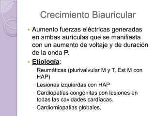Crecimiento Biauricular




Aumento fuerzas eléctricas generadas
en ambas aurículas que se manifiesta
con un aumento de voltaje y de duración
de la onda P.
Etiología:
◦ Reumáticas (plurivalvular M y T, Est M con
HAP)
◦ Lesiones izquierdas con HAP
◦ Cardiopatías congénitas con lesiones en
todas las cavidades cardíacas.
◦ Cardiomiopatias globales.

 