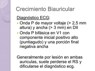 Crecimiento Biauricular
Diagnóstico ECG:
 Onda P de mayor voltaje (> 2,5 mm
altura) y ancha (> 3 mm) en DII
 Onda P bifásica en V1 con
componente inicial positivo alto
(puntiagudo) y una porción final
negativa ancha

Generalmente por lesión en ambas
auriculas, suele perderse el RS y
dificularse el diagnóstico ecg.

 