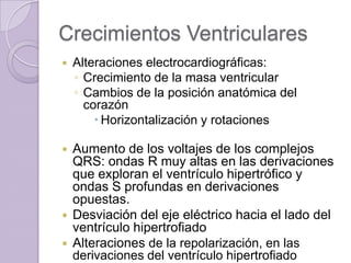 Crecimientos Ventriculares


Alteraciones electrocardiográficas:
◦ Crecimiento de la masa ventricular
◦ Cambios de la posición anatómica del
corazón
 Horizontalización y rotaciones

Aumento de los voltajes de los complejos
QRS: ondas R muy altas en las derivaciones
que exploran el ventrículo hipertrófico y
ondas S profundas en derivaciones
opuestas.
 Desviación del eje eléctrico hacia el lado del
ventrículo hipertrofiado
 Alteraciones de la repolarización, en las
derivaciones del ventrículo hipertrofiado


 