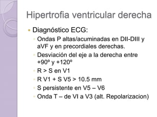 Hipertrofia ventricular derecha


Diagnóstico ECG:
◦ Ondas P altas/acuminadas en DII-DIII y
aVF y en precordiales derechas.
◦ Desviación del eje a la derecha entre
+90º y +120º
◦ R > S en V1
◦ R V1 + S V5 > 10.5 mm
◦ S persistente en V5 – V6
◦ Onda T – de VI a V3 (alt. Repolarizacion)

 