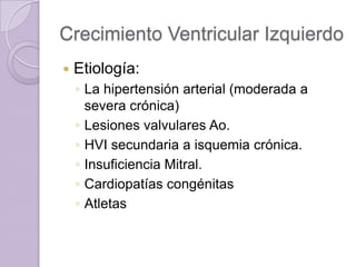 Crecimiento Ventricular Izquierdo


Etiología:
◦ La hipertensión arterial (moderada a
severa crónica)
◦ Lesiones valvulares Ao.
◦ HVI secundaria a isquemia crónica.
◦ Insuficiencia Mitral.
◦ Cardiopatías congénitas
◦ Atletas

 