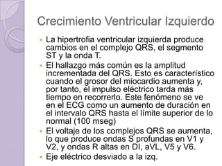 Crecimiento Ventricular Izquierdo
La hipertrofia ventricular izquierda produce
cambios en el complejo QRS, el segmento
ST y la onda T.
 El hallazgo más común es la amplitud
incrementada del QRS. Esto es característico
cuando el grosor del miocardio aumenta y,
por tanto, el impulso eléctrico tarda más
tiempo en recorrerlo. Este fenómeno se ve
en el ECG como un aumento de duración en
el intervalo QRS hasta el límite superior de lo
normal (100 mseg)
 El voltaje de los complejos QRS se aumenta,
lo que produce ondas S profundas en V1 y
V2, y ondas R altas en DI, aVL, V5 y V6.
 Eje eléctrico desviado a la izq.


 
