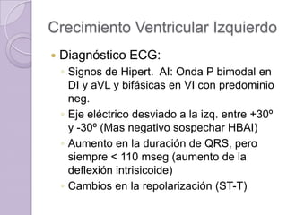 Crecimiento Ventricular Izquierdo


Diagnóstico ECG:
◦ Signos de Hipert. AI: Onda P bimodal en
DI y aVL y bifásicas en VI con predominio
neg.
◦ Eje eléctrico desviado a la izq. entre +30º
y -30º (Mas negativo sospechar HBAI)
◦ Aumento en la duración de QRS, pero
siempre < 110 mseg (aumento de la
deflexión intrisicoide)
◦ Cambios en la repolarización (ST-T)

 