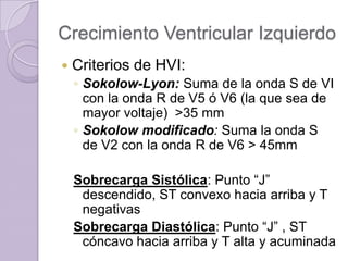 Crecimiento Ventricular Izquierdo


Criterios de HVI:
◦ Sokolow-Lyon: Suma de la onda S de VI
con la onda R de V5 ó V6 (la que sea de
mayor voltaje) >35 mm
◦ Sokolow modificado: Suma la onda S
de V2 con la onda R de V6 > 45mm
Sobrecarga Sistólica: Punto “J”
descendido, ST convexo hacia arriba y T
negativas
Sobrecarga Diastólica: Punto “J” , ST
cóncavo hacia arriba y T alta y acuminada

 