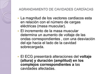 AGRANDAMIENTO DE CAVIDADES CARDÍACAS

La magnitud de los vectores cardiacos esta
en relación con el número de cargas
eléctricas (masa muscular).
 El incremento de la masa muscular
determina un aumento de voltaje de las
ondas correspondientes , con una desviación
del eje hacia el lado de la cavidad
sobrecargada.




El ECG presentará alteraciones del voltaje
(altura) y duración (amplitud) en los
complejos correspondientes a las
cavidades afectadas.

 