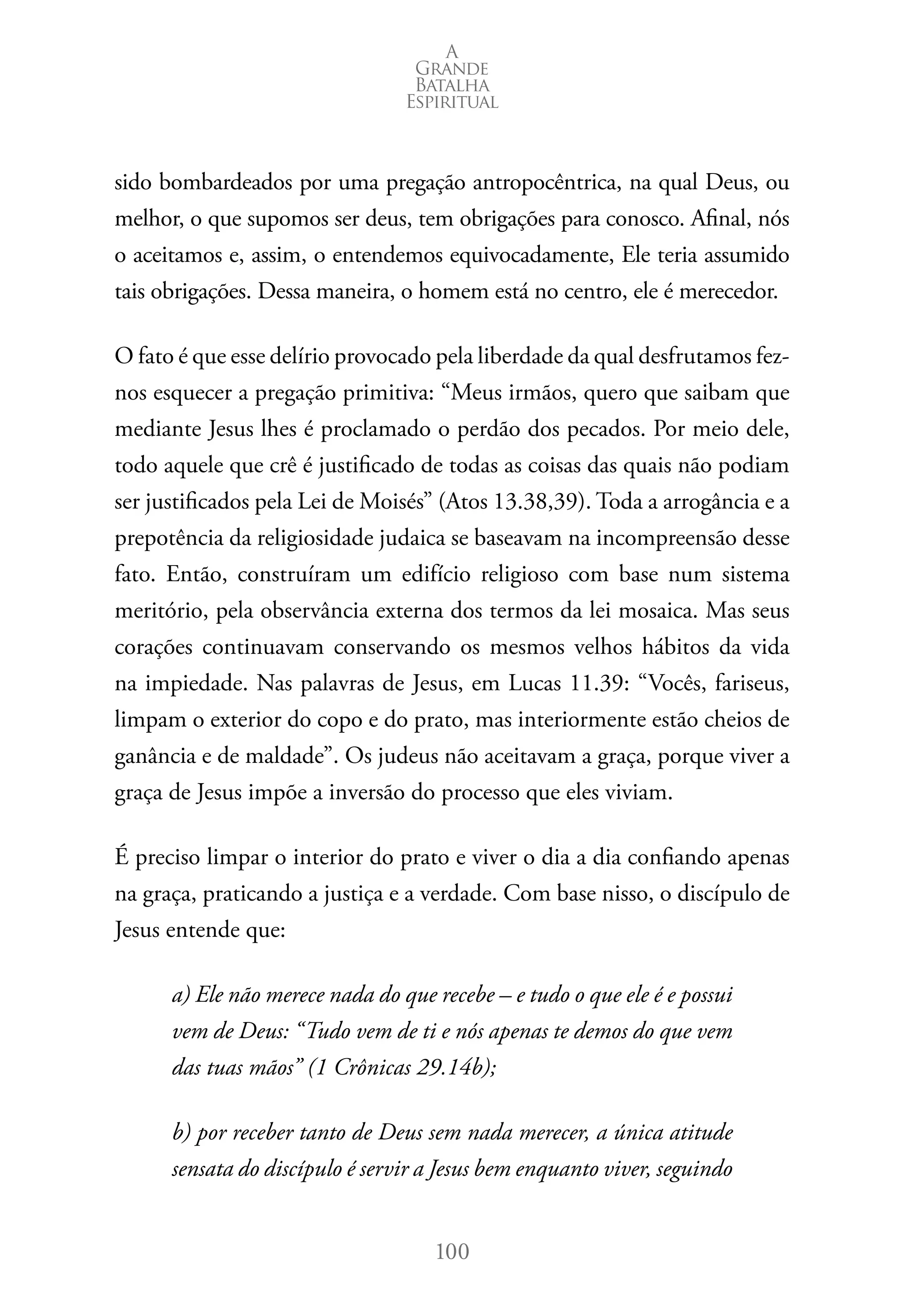 A 
Grande 
Batalha 
Espiritual 
sido bombardeados por uma pregação antropocêntrica, na qual Deus, ou 
melhor, o que supomos ser deus, tem obrigações para conosco. Afinal, nós 
o aceitamos e, assim, o entendemos equivocadamente, Ele teria assumido 
tais obrigações. Dessa maneira, o homem está no centro, ele é merecedor. 
O fato é que esse delírio provocado pela liberdade da qual desfrutamos fez-nos 
esquecer a pregação primitiva: “Meus irmãos, quero que saibam que 
mediante Jesus lhes é proclamado o perdão dos pecados. Por meio dele, 
todo aquele que crê é justificado de todas as coisas das quais não podiam 
ser justificados pela Lei de Moisés” (Atos 13.38,39). Toda a arrogância e a 
prepotência da religiosidade judaica se baseavam na incompreensão desse 
fato. Então, construíram um edifício religioso com base num sistema 
meritório, pela observância externa dos termos da lei mosaica. Mas seus 
corações continuavam conservando os mesmos velhos hábitos da vida 
na impiedade. Nas palavras de Jesus, em Lucas 11.39: “Vocês, fariseus, 
limpam o exterior do copo e do prato, mas interiormente estão cheios de 
ganância e de maldade”. Os judeus não aceitavam a graça, porque viver a 
graça de Jesus impõe a inversão do processo que eles viviam. 
É preciso limpar o interior do prato e viver o dia a dia confiando apenas 
na graça, praticando a justiça e a verdade. Com base nisso, o discípulo de 
Jesus entende que: 
a) Ele não merece nada do que recebe – e tudo o que ele é e possui 
vem de Deus: “Tudo vem de ti e nós apenas te demos do que vem 
das tuas mãos” (1 Crônicas 29.14b); 
b) por receber tanto de Deus sem nada merecer, a única atitude 
sensata do discípulo é servir a Jesus bem enquanto viver, seguindo 
100 
 