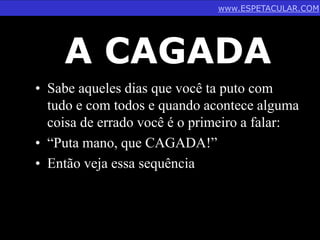 www.ESPETACULAR.COM 
A CAGADA 
• Sabe aqueles dias que você ta puto com 
tudo e com todos e quando acontece alguma 
coisa de errado você é o primeiro a falar: 
• “Puta mano, que CAGADA!” 
• Então veja essa sequência 
 