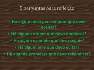 5 perguntas para reflexão
• Há algum novo pensamento que devo
aceitar?
• Há alguma ordem que devo obedecer?
• Há algum exemplo que devo seguir?
• Há algum erro que devo evitar?
• Há alguma promessa que devo reivindicar?
 