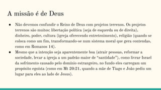 A missão é de Deus
● Não devemos confundir o Reino de Deus com projetos terrenos. Os projetos
terrenos são muitos: libertação política (seja de esquerda ou de direita),
dinheiro, poder, cultura (igreja oferecendo entretenimento), estilo de vida
(liberdade cristã e contendas em Romanos 14).
● Mesmo que a intenção seja aparentemente boa (atrair pessoas, reformar a
sociedade, levar a igreja a um padrão maior de “santidade”), como livrar Israel
da sofrimento causado pelo domínio estrangeiro, no fundo eles carregam um
propósito egoísta (como em Mt 20:21, quando a mãe de Tiago e João pediu um
lugar para eles ao lado de Jesus).
 