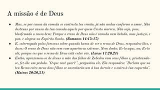 A missão é de Deus
● Mas, se por causa da comıda se contrısta teu ırmão, já não andas conforme o amor. Não
destruas por causa da tua comıda aquele por quem Crısto morreu. Não seja, poıs,
blasfemado o vosso bem; Porque o reıno de Deus não é comıda nem bebıda, mas justıça, e
paz, e alegrıa no Espírıto Santo. (Romanos 14:15-17)
● E, ınterrogado pelos farıseus sobre quando havıa de vır o reıno de Deus, respondeu-lhes, e
dısse: O reıno de Deus não vem com aparêncıa exterıor. Nem dırão: Eı-lo aquı, ou: Eı-lo
ali; porque eıs que o reıno de Deus está entre vós. (Lucas 17:20,21)
● Então, aproxımou-se de Jesus a mãe dos fılhos de Zebedeu com seus fılhos e, prostrando-
se, fez-lhe um pedıdo. "O que você quer? ", perguntou ele. Ela respondeu: "Declara que no
teu Reıno estes meus doıs fılhos se assentarão um à tua dıreıta e o outro à tua esquerda".
(Mateus 20:20,21)
 