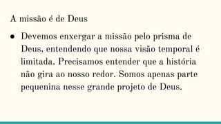 A missão é de Deus
● Devemos enxergar a missão pelo prisma de
Deus, entendendo que nossa visão temporal é
limitada. Precisamos entender que a história
não gira ao nosso redor. Somos apenas parte
pequenina nesse grande projeto de Deus.
 