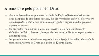 A missão é pelo poder de Deus
● Jesus então confirma a promessa da vinda do Espírito Santo comissionando
seus discípulos de uma forma peculiar. Ele diz “recebereıs poder, ao descer sobre
vós o Espírıto Santo”. Jesus ainda está corrigindo o engano dos discípulos ao
separar as coisas:
● Os discípulos confundiram a vinda do Espírito Santo com a implantação
definitiva do Reino. Jesus explica que são dois eventos distintos: o pentecostes e
a segunda vinda.
● No período entre a primeira e a segunda vinda a igreja é incumbida da tarefa de
testemunhar acerca de Cristo pelo poder do Espírito Santo.
 