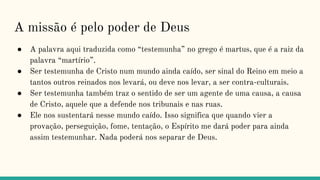 A missão é pelo poder de Deus
● A palavra aqui traduzida como “testemunha” no grego é martus, que é a raiz da
palavra “martírio”.
● Ser testemunha de Cristo num mundo ainda caído, ser sinal do Reino em meio a
tantos outros reinados nos levará, ou deve nos levar, a ser contra-culturais.
● Ser testemunha também traz o sentido de ser um agente de uma causa, a causa
de Cristo, aquele que a defende nos tribunais e nas ruas.
● Ele nos sustentará nesse mundo caído. Isso significa que quando vier a
provação, perseguição, fome, tentação, o Espírito me dará poder para ainda
assim testemunhar. Nada poderá nos separar de Deus.
 