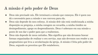 A missão é pelo poder de Deus
● Deus não precisade nós. Ele terminará a missão que começou. Ele é quem nos
dá o necessário para a missão e nos convoca para ela.
● Deus não depende do meu esforço. A missão dele não está condicionada a minha
disposição ou preguiça, a minha coragem ou covardia, a minha timidez ou
desimpedimento, apego ou desprendimento. Deus é soberano em sua missão a
ponto de nos dar o poder para que a realizemos.
● Deus não depende de meus métodos. Não significa que não devamos buscar
formas organizadas de realizar o seu serviço, mas não devemos nos render a um
pragmatismo que leva a secularização da igreja. A missão é feita pelo poder de
Deus, segundo os preceitos que Ele estabeleceu.
 