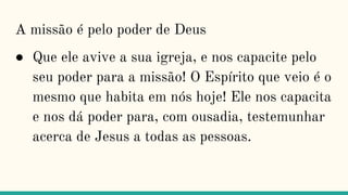 A missão é pelo poder de Deus
● Que ele avive a sua igreja, e nos capacite pelo
seu poder para a missão! O Espírito que veio é o
mesmo que habita em nós hoje! Ele nos capacita
e nos dá poder para, com ousadia, testemunhar
acerca de Jesus a todas as pessoas.
 