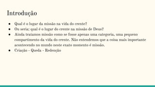 Introdução
● Qual é o lugar da missão na vida do crente?
● Ou seria: qual é o lugar do crente na missão de Deus?
● Ainda tratamos missão como se fosse apenas uma categoria, uma pequeno
compartimento da vida do crente. Não entendemos que a coisa mais importante
acontecendo no mundo neste exato momento é missão.
● Criação - Queda - Redenção
 